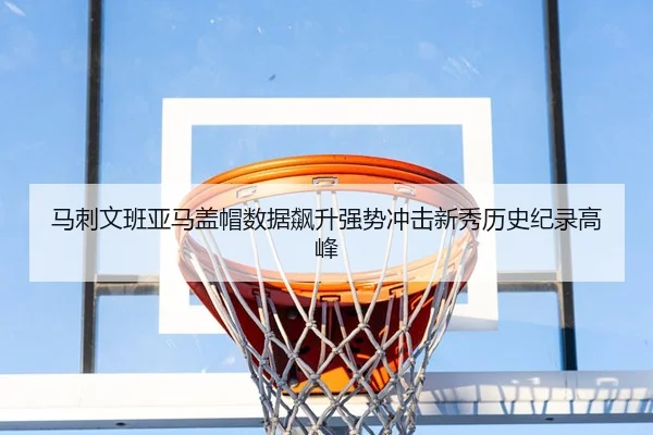 马刺文班亚马盖帽数据飙升强势冲击新秀历史纪录高峰