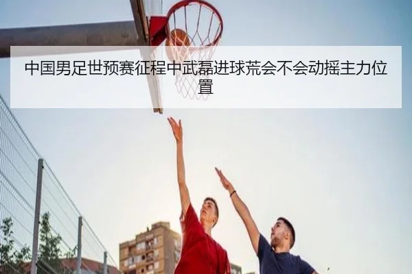 中国男足世预赛征程中武磊进球荒会不会动摇主力位置