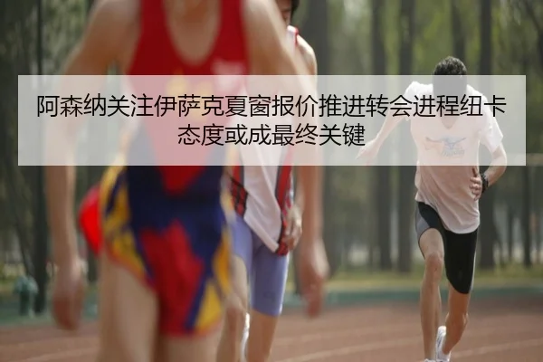 阿森纳关注伊萨克夏窗报价推进转会进程纽卡态度或成最终关键