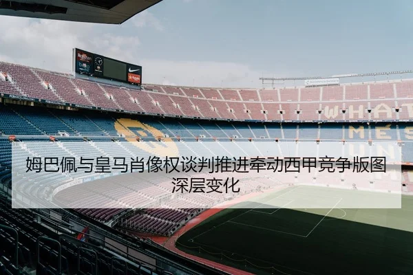 姆巴佩与皇马肖像权谈判推进牵动西甲竞争版图深层变化