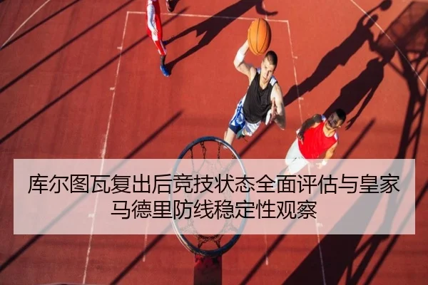 库尔图瓦复出后竞技状态全面评估与皇家马德里防线稳定性观察
