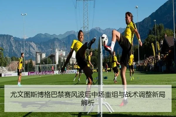 尤文图斯博格巴禁赛风波后中场重组与战术调整新局解析