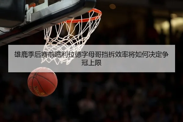 雄鹿季后赛前瞻利拉德字母哥挡拆效率将如何决定争冠上限