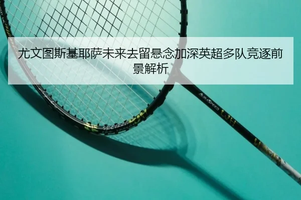尤文图斯基耶萨未来去留悬念加深英超多队竞逐前景解析