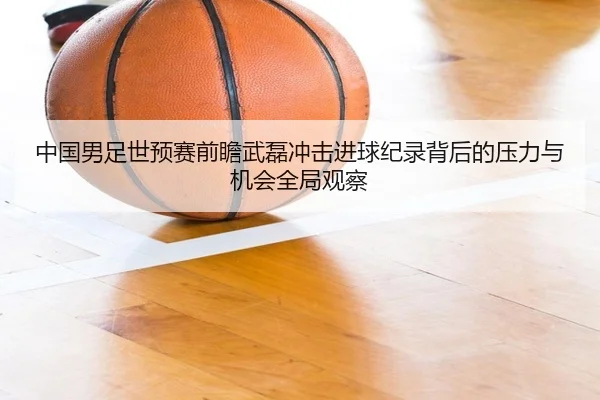 中国男足世预赛前瞻武磊冲击进球纪录背后的压力与机会全局观察