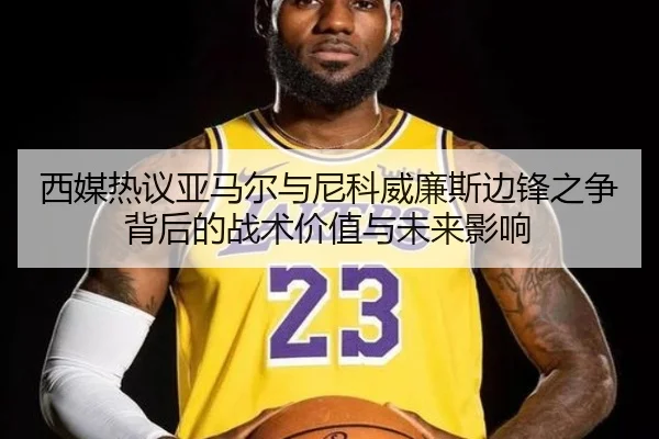西媒热议亚马尔与尼科威廉斯边锋之争背后的战术价值与未来影响