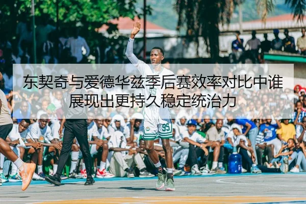 东契奇与爱德华兹季后赛效率对比中谁展现出更持久稳定统治力